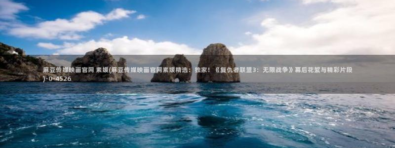 麻豆传媒官网磁力：麻豆传媒映画官网 素媛(麻豆传媒映画官网素媛精选：独家！《复仇者联盟3：无限战争》幕后花絮与精彩片段)