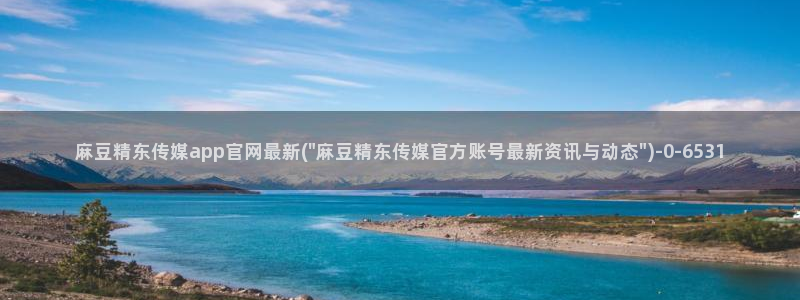 国产麻豆传媒官网：麻豆精东传媒app官网最新(\